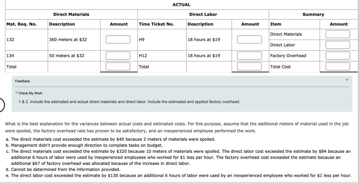 ACTUAL
Direct Materials
Direct Labor
Summary
Mat. Req. No.
Description
Amount
Time Ticket No.
Description
Amount
Item
Amount
Direct Materials
132
360 meters at $32
H9
18 hours at $19
Direct Labor
134
50 meters at $32
H12
18 hours at $19
Factory Overhead
Total
Total
Total Cost
Feedback
V Check My Work
1 & 2. Include the estimated and actual direct materials and direct labor. Include the estimated and applied factory overhead.
What is the best explanation for the variances between actual costs and estimated costs. For this purpose, assume that the additional meters of material used in the job
were spoiled, the factory overhead rate has proven to be satisfactory, and an inexperienced employee performed the work.
a. The direct materials cost exceeded the estimate by $40 because 2 meters of materials were spoiled.
b. Management didn't provide enough direction to complete tasks on budget.
c. The direct materials cost exceeded the estimate by $320 because 10 meters of materials were spoiled. The direct labor cost exceeded the estimate by $84 because an
additional 6 hours of labor were used by inexperienced employees who worked for $1 less per hour. The factory overhead cost exceeded the estimate because an
additional $67 of factory overhead was allocated because of the increase in direct labor.
d. Cannot be determined from the information provided.
e. The direct labor cost exceeded the estimate by $130 because an additional 6 hours of labor were used by an inexperienced employee who worked for $1 less per hour.
