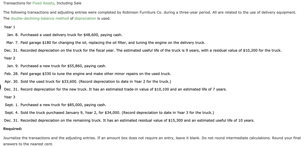 Transactions for Fixed Assets, Including Sale
The following transactions and adjusting entries were completed by Robinson Furniture Co. during a three-year period. All are related to the use of delivery equipment.
The double-declining-balance method of depreciation is used.
Year 1
Jan. 8. Purchased a used delivery truck for $48,600, paying cash.
Mar. 7. Paid garage $180 for changing the oil, replacing the oil filter, and tuning the engine on the delivery truck.
Dec. 31. Recorded depreciation on the truck for the fiscal year. The estimated useful life of the truck is 9 years, with a residual value of $10,200 for the truck.
Year 2
Jan. 9. Purchased a new truck for $55,860, paying cash.
Feb. 28. Paid garage $330 to tune the engine and make other minor repairs on the used truck.
Apr. 30. Sold the used truck for $33,600. (Record depreciation to date in Year 2 for the truck.)
Dec. 31. Record depreciation for the new truck. It has an estimated trade-in value of $10,100 and an estimated life of 7 years.
Year 3
Sept. 1. Purchased a new truck for $85,000, paying cash.
Sept. 4. Sold the truck purchased January 9, Year 2, for $34,000. (Record depreciation to date in Year 3 for the truck.)
Dec. 31. Recorded depreciation on the remaining truck. It has an estimated residual value of $15,300 and an estimated useful life of 10 years.
Required:
Journalize the transactions and the adjusting entries. If an amount box does not require an entry, leave it blank. Do not round intermediate calculations. Round your final
answers to the nearest cent.
