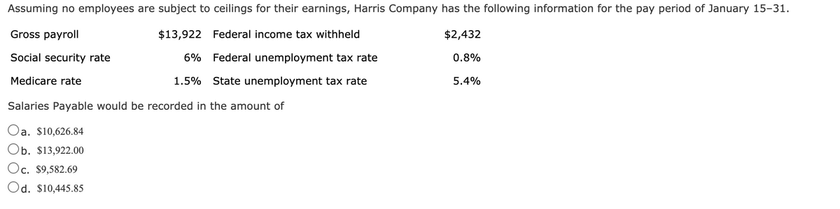 Assuming no employees are subject to ceilings for their earnings, Harris Company has the following information for the pay period of January 15-31.
Gross payroll
$13,922 Federal income tax withheld
$2,432
Social security rate
6% Federal unemployment tax rate
0.8%
Medicare rate
1.5%
State unemployment tax rate
5.4%
Salaries Payable would be recorded in the amount of
a. $10,626.84
Ob. $13,922.00
Oc. $9,582.69
Od. $10,445.85
