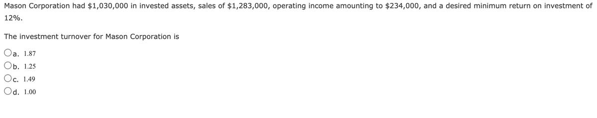 Mason Corporation had $1,030,000 in invested assets, sales of $1,283,000, operating income amounting to $234,000, and a desired minimum return on investment of
12%.
The investment turnover for Mason Corporation is
Оа. 1.87
b. 1.25
Oc. 1.49
Od. 1.00
