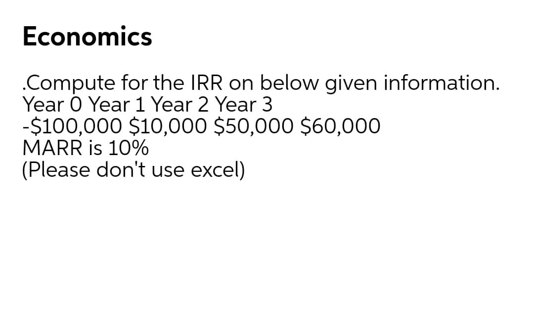 Economics
.Compute for the IRR on below given information.
Year O Year 1 Year 2 Year 3
-$100,000 $10,000 $50,000 $60,000
MARR is 10%
(Please don't use excel)
