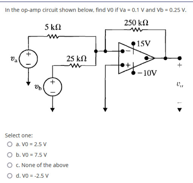 In the op-amp circuit shown below, find VO if Va = 0.1 V and Vb = 0.25 V.
250 kN
5 kN
15V
Va
25 kN
-10V
Select one:
O a. VO = 2.5 V
O b. VO = 7.5 V
O C. None of the above
O d. Vo = -2.5 V
+)

