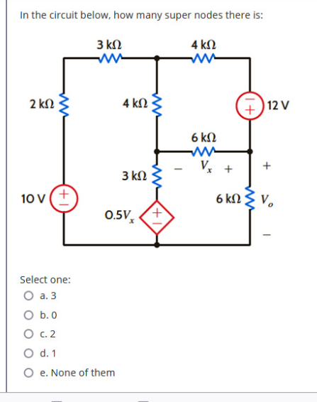 In the circuit below, how many super nodes there is:
3 kn
4 kN
2 kN
4 kN
|12 V
+,
6 kN
V, +
3 kN
10 V
6 kN
0.5V,
Select one:
O a. 3
O b. 0
О с.2
O d. 1
O e. None of them
+
