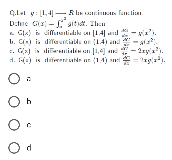 Q.Let g: [1,4]
Define G(x) = S. g(t)dt. Then
a. G(x) is differentiable on [1,4] and dG
b. G(x) is differentiable on (1,4) and
c. G(x) is differentiable on [1,4] and G = 2xg(x²).
d. G(x) is differentiable on (1,4) and G
HR be continuous function.
= g(x?).
= g(x²).
dx
%3D
dx
- 2æg(x²).
%3D
dx
a
O d
