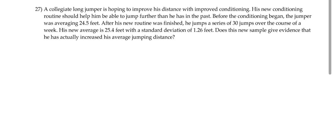 27) A collegiate long jumper is hoping to improve his distance with improved conditioning. His new conditioning
routine should help him be able to jump further than he has in the past. Before the conditioning began, the jumper
was averaging 24.5 feet. After his new routine was finished, he jumps a series of 30 jumps over the course of a
week. His new average is 25.4 feet with a standard deviation of 1.26 feet. Does this new sample give evidence that
he has actually increased his average jumping distance?