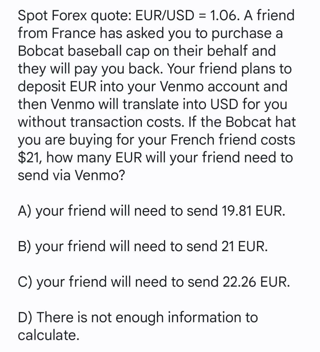 Spot Forex quote: EUR/USD = 1.06. A friend
from France has asked you to purchase a
Bobcat baseball cap on their behalf and
they will pay you back. Your friend plans to
deposit EUR into your Venmo account and
then Venmo will translate into USD for you
without transaction costs. If the Bobcat hat
you are buying for your French friend costs
$21, how many EUR will your friend need to
send via Venmo?
A) your friend will need to send 19.81 EUR.
B) your friend will need to send 21 EUR.
C) your friend will need to send 22.26 EUR.
D) There is not enough information to
calculate.
