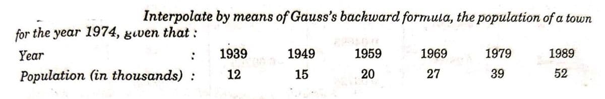 Interpolate by means of Gauss's backward formula, the population of a town
for the year 1974, gıven that :
Year
1939
1949
1959
1969
1979
1989
Population (in thousands) :
12
15
20
27
39
52
