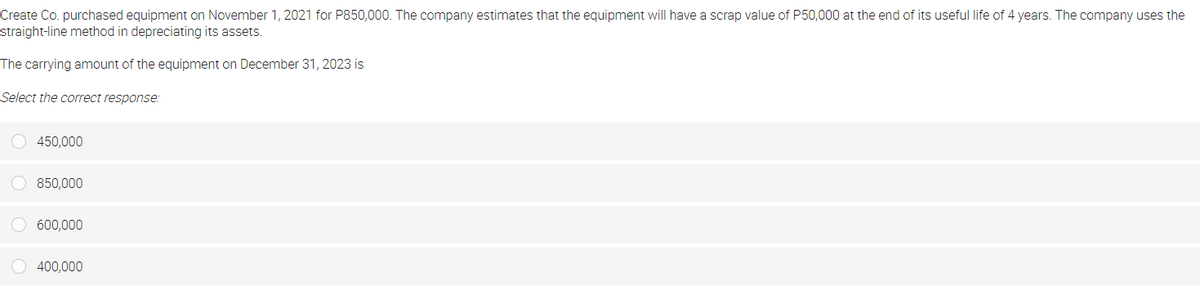 Create Co. purchased equipment on November 1, 2021 for P850,000. The company estimates that the equipment will have a scrap value of P50,000 at the end of its useful life of 4 years. The company uses the
straight-line method in depreciating its assets.
The carrying amount of the equipment on December 31, 2023 is
Select the correct response:
O 450,000
850,000
O 600,000
O 400,000
