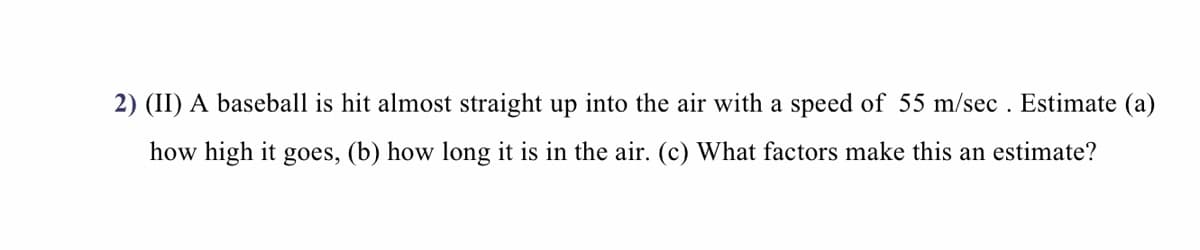 2) (II) A baseball is hit almost straight up into the air with a speed of 55 m/sec . Estimate (a)
how high it goes, (b) how long it is in the air. (c) What factors make this an estimate?
