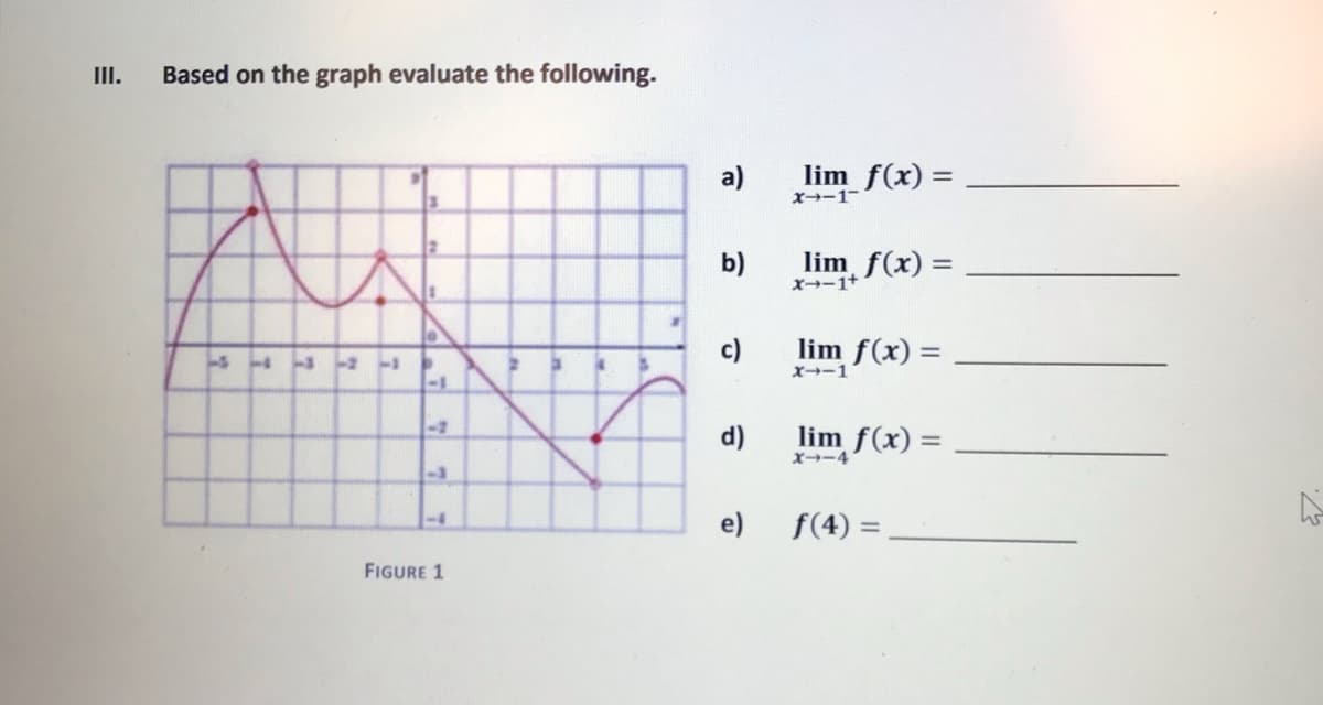 III.
Based on the graph evaluate the following.
a)
lim f(x) =
X→-1-
b)
lim f(x) =
X--1+
c)
lim f(x) =
X-1
-1
<-2
d)
lim f(x) =
x→-4
e)
f(4) =
-4
FIGURE 1
