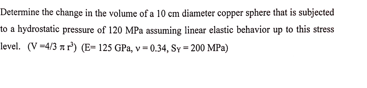 Determine the change in the volume of a 10 cm diameter copper sphere that is subjected
to a hydrostatic pressure of 120 MPa assuming linear elastic behavior up to this stress
level. (V=4/3 t r') (E= 125 GPa, v = 0.34, Sy = 200 MPa)
