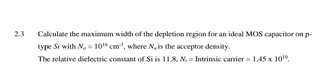2.3
Calculate the maximum width of the depletion region for an ideal MOS capacitor on p-
type Si with Na = 1016 cm³, where Na is the acceptor density.
The relative dielectric constant of Si is 11.8, N¡ = Intrinsic carrier = 1,45 x 101º.
