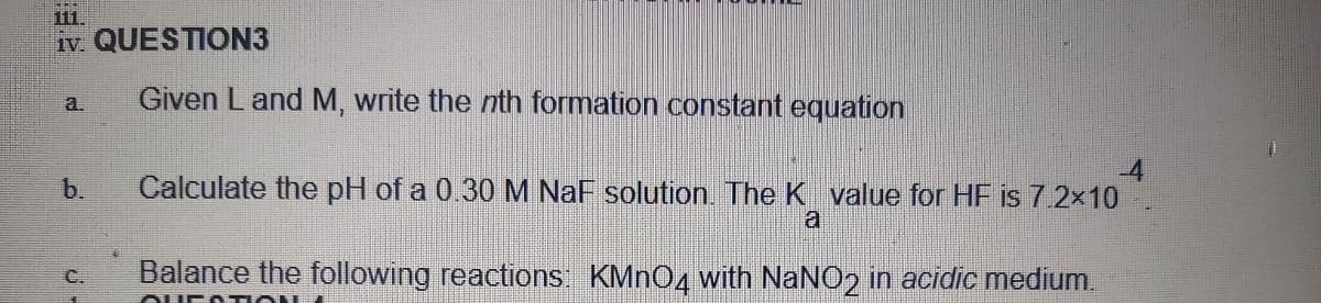 11.
iv. QUESTION3
Given Land M, write the nth formation constant equation
a.
b.
Calculate the pH of a 0.30 M NaF solution. The K value for HF is 7.2x10
a
Balance the following reactions: KMNO4 with NaNO2 in acidic medium.
C.
