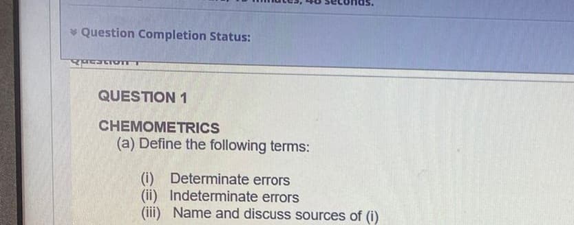 * Question Completion Status:
QUESTION 1
CHEMOMETRICS
(a) Define the following terms:
Determinate errors
(i)
(ii) Indeterminate errors
(iii) Name and discuss sources of (i)
