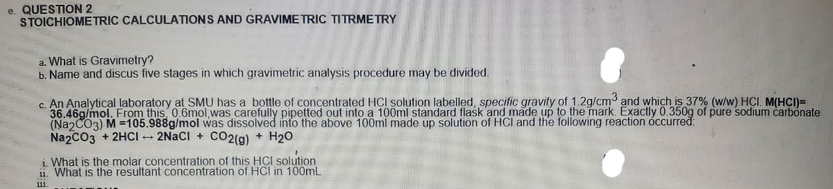 e. QUESTION 2
STOICHIOMETRIC CALCULATIONS AND GRAVIME TRIC TITRMETRY
a. What is Gravimetry?
b. Name and discus five stages in which gravimetric analysis procedure may be divided.
c. An Analytical laboratory at SMU has a bottle of concentrated HCI solution labelled, specific gravity of 1 2g/cm and which is 37% (w/w) HCI. M(HCI)=
36.46g/mol. From this 0.6mol, was carefully pipetted out into a 100ml standard flask and made up to the mark. Exactly 0.350g of pure sodium carbonate
(NaɔCO3) M =105.988g/mol was dissolved into the above 100ml made up solution of HCI and the following reaction óccurred:
Na2CO3 + 2HCI - 2NACI + CO2(g) + H20
i. What is the molar concetration of this HCI solution
11. What is the resultant concentration of HCI in 100mL
111.
