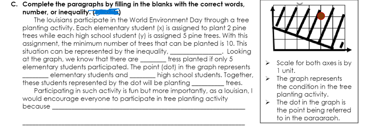 C. Complete the paragraphs by filling in the blanks with the correct words,
number, or inequality.
The louisians participate in the World Environment Day through a tree
planting activity. Each elementary student (x) is assigned to plant 2 pine
trees while each high school student (y) is assigned 5 pine trees. With this
assignment, the minimum number of trees that can be planted is 10. This
Looking
tress planted if only 5
elementary students participated. The point (dot) in the graph represents
high school students. Together,
trees.
situation can be represented by the inequality,
at the graph, we know that there are
Scale for both axes is by
1 unit.
The graph represents
the condition in the tree
elementary students and
these students represented by the dot will be planting
Participating in such activity is fun but more importantly, as a louisian, I
would encourage everyone to participate in tree planting activity
because
planting activity.
The dot in the graph is
the point being referred
to in the paraaraph.
