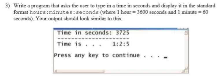 3) Write a program that asks the user to type in a time in seconds and display it in the standard
format hours:minutes:seconds (where 1 hour = 3600 seconds and 1 minute = 60
seconds). Your output should look similar to this:
Time in seconds: 3725
Time is
1:2:5
Press any key to continue
. . .

