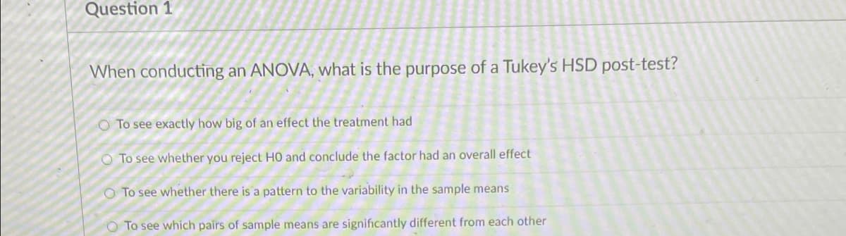 Question 1
When conducting an ANOVA, what is the purpose of a Tukey's HSD post-test?
O To see exactly how big of an effect the treatment had
O To see whether you reject HO and conclude the factor had an overall effect
O To see whether there is a pattern to the variability in the sample means
O To see which pairs of sample means are significantly different from each other
