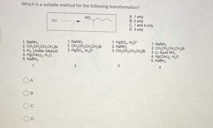 Which is a suitable method for the following transformation?
A. 1 only
B. 2 only
C. 1 and 4 only
D. 3 only
но
1. HgSO, H,0*
2. NaNH2
3. CH,CH,CH,CH,Br 3. Li, liquid NH,
1. NANH2
1. NaNH,
2. CH,CH,CH,CH,Br
3. H2, Lindlar catalyst
4. Hg(OAc)2, H,0
5. NABH,
1. NANH2
2. CH,CH,CH,CH,Br
3. Hgšo,, H,O*
4. Hg(OAc),, H,0
5. NaBH,
寸
OA
OB
C.

