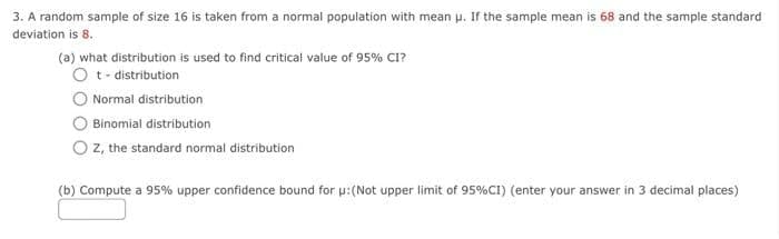 3. A random sample of size 16 is taken from a normal population with mean u. If the sample mean is 68 and the sample standard
deviation is 8.
(a) what distribution is used to find critical value of 95% CI?
O t- distribution
O Normal distribution
Binomial distribution
z, the standard normal distribution
(b) Compute a 95% upper confidence bound for p:(Not upper limit of 95%CI) (enter your answer in 3 decimal places)
