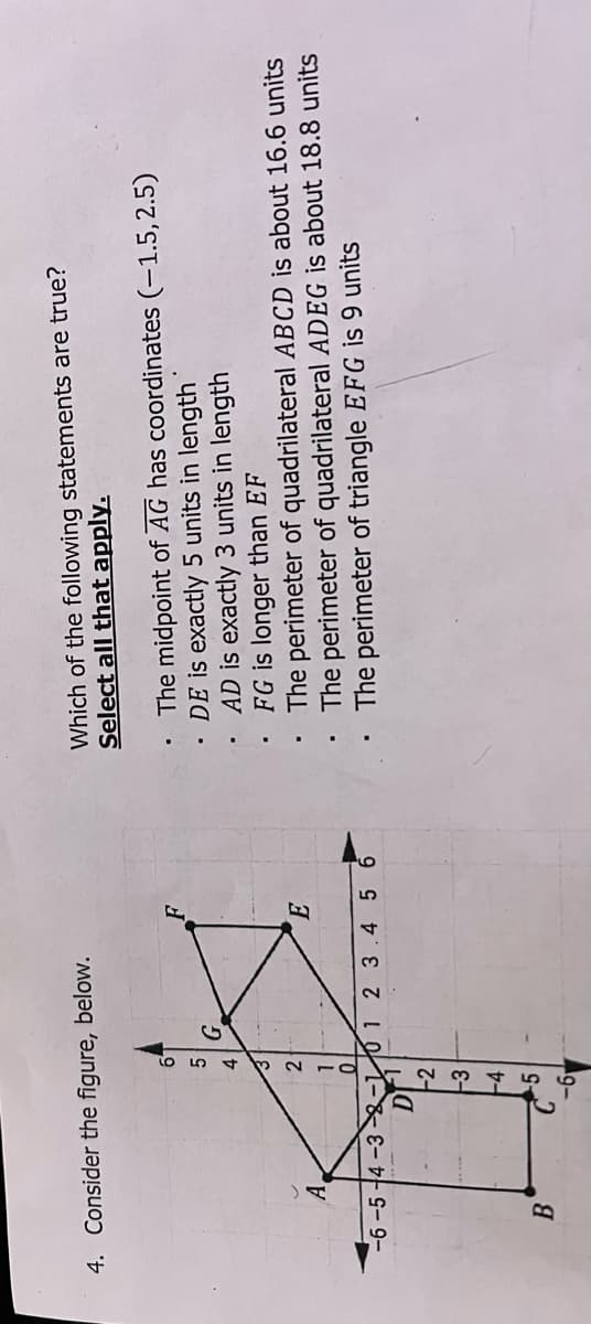 Which of the following statements are true?
Select all that apply.
4. Consider the figure, below.
The midpoint of AG has coordinates (-1.5, 2.5)
DE is exactly 5 units in length
AD is exactly 3 units in length
FG is longer than EF
The perimeter of quadrilateral ABCD is about 16.6 units
The perimeter of quadrilateral ADEG is about 18.8 units
The perimeter of triangle EFG is 9 units
A.
2.
-6 -5 +4 -3 -01 2 3.4 5 6
-2
-4
B
-5
19-
