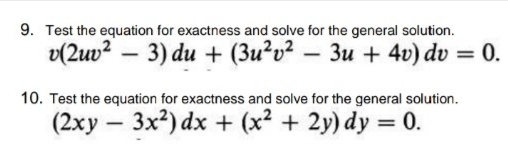 9. Test the equation for exactness and solve for the general solution.
v(2uv? – 3) du + (3u²v² – 3u + 4v) dv = 0.
10. Test the equation for exactness and solve for the general solution.
(2xy – 3x2) dx + (x2 + 2y) dy = 0.
