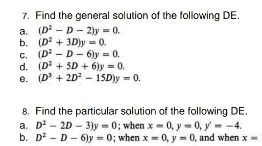 7. Find the general solution of the following DE.
a. (D? - D- 2)y = 0.
b. (D2 + 3D)y 0.
c. (D? – D - 6)y = 0.
d. (D2 + 5D + 6)y 0.
e. (D + 2D2 - 15D)y = 0.
8. Find the particular solution of the following DE.
a. D2 – 2D - 3)y = 0; when x 0, y 0, y' -4.
b. D2 - D- 6)y 0; when x = 0, y = 0, and when x =
