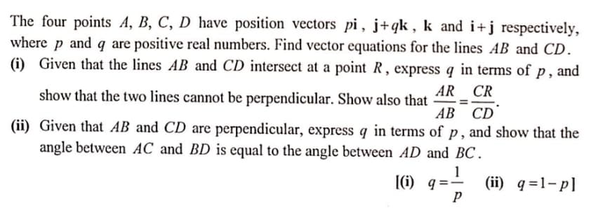The four points A, B, C, D have position vectors pi , j+qk , k and i+j respectively,
where p and q are positive real numbers. Find vector equations for the lines AB and CD.
(i) Given that the lines AB and CD intersect at a point R , express q in terms of p , and
show that the two lines cannot be perpendicular. Show also that
AR CR
АВ CD
(ii) Given that AB and CD are perpendicular, express q in terms of p , and show that the
angle between AC and BD is equal to the angle between AD and BC.
|(i) q =
1
(ii) q =1-p]
