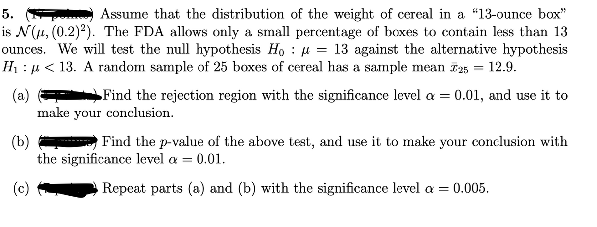 5.
Assume that the distribution of the weight of cereal in a "13-ounce box"
is N(u, (0.2)2). The FDA allows only a small percentage of boxes to contain less than 13
ounces. We will test the null hypothesis Ho : µ
H1 : µ < 13. A random sample of 25 boxes of cereal has a sample mean 725
13 against the alternative hypothesis
12.9.
(a)
make your conclusion.
Find the rejection region with the significance level a =
0.01, and use it to
(b)
the significance level a
Find the p-value of the above test, and use it to make your conclusion with
0.01.
(c)
Repeat parts (a) and (b) with the significance level a =
= 0.005.
