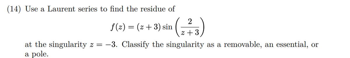(14) Use a Laurent series to find the residue of
f(2) = (z +3) sin
z + 3
at the singularity z = -3. Classify the singularity as a removable, an essential, or
a pole.
