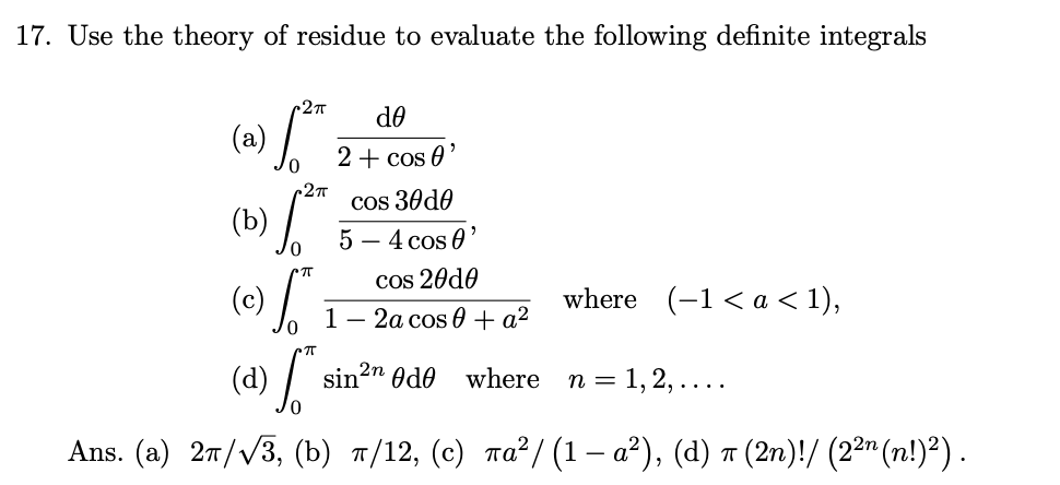 (c) T
(d) si
17. Use the theory of residue to evaluate the following definite integrals
do
(a)
2+ cos 0'
27T
cos 30do
5 — 4 сos 0'
(b)
cos 20d0
where (-1 < а < 1),
1 — 2а сos 0 +а2
sin2" Odo
where
п %3D 1, 2, ....
Ans. (a) 27//3, (b) 7/12, (c) ra²/(1 – a²), (d) ↑ (2n)!/ (22" (n!)²).
