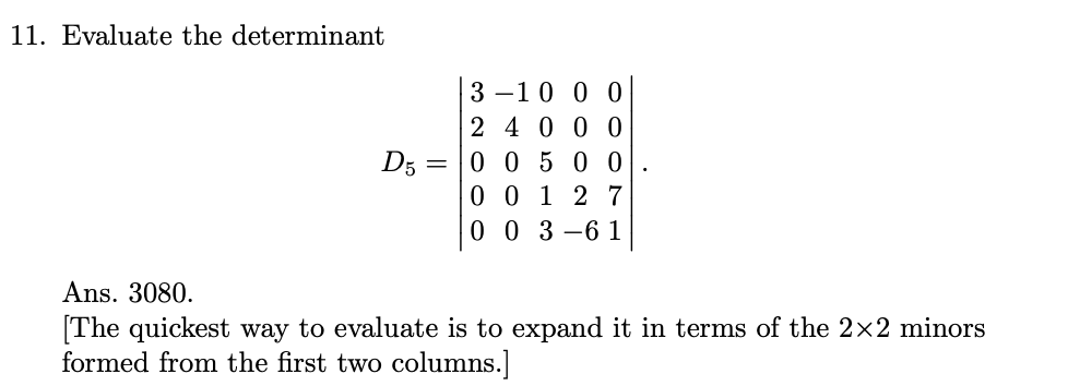 11. Evaluate the determinant
3 –10 0 0
2 40 0 0
D5 = |0 0 5 0 0
0 0 1 2 7
0 0 3 -6 1
Ans. 3080.
[The quickest way to evaluate is to expand it in terms of the 2x2 minors
formed from the first two columns.]
