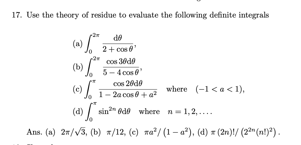 17. Use the theory of residue to evaluate the following definite integrals
2
de
(a)
2+ cos 0
27
cos 30d0
5 – 4 cos 0
(b)
cos 20d0
(c)
where (-1< a < 1),
1 — 2а сos 6 + а2
2n
(d)
sin
Odo
where
n = 1, 2, ...
Ans. (a) 27//3, (b) n/12, (c) ra²/ (1 – a²), (d) a (2n)!/ (2²" (n!)²) .
