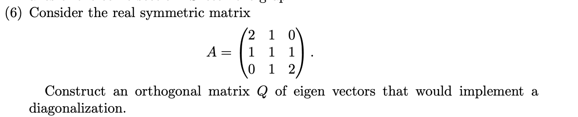(6) Consider the real symmetric matrix
(2 1 0
A =
1
1
2
Construct an orthogonal matrix Q of eigen vectors that would implement a
diagonalization.
