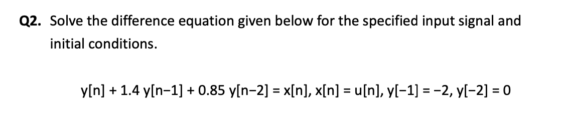 Q2. Solve the difference equation given below for the specified input signal and
initial conditions.
y[n] + 1.4 y[n-1] + 0.85 y[n-2] = x[n], x[n] = u[n], y[-1] = -2, y[-2] = 0

