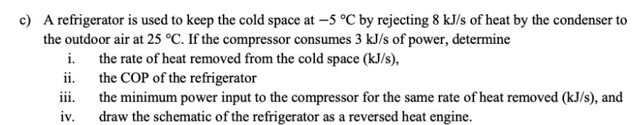 c) A refrigerator is used to keep the cold space at -5 °C by rejecting 8 kJ/s of heat by the condenser to
the outdoor air at 25 °C. If the compressor consumes 3 kJ/s of power, determine
the rate of heat removed from the cold space (kJ/s),
the COP of the refrigerator
i.
ii.
iii.
the minimum power input to the compressor for the same rate of heat removed (kJ/s), and
draw the schematic of the refrigerator as a reversed heat engine.
iv.
