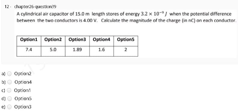 12- chapter26-question39
A cylindrical air capacitor of 15.0 m length stores of energy 3.2 x 10-9J when the potential difference
between the two conductors is 4.00 V. Calculate the magnitude of the charge (in nC) on each conductor.
Option1
Option2 Option3 Option4 Option5
7.4
5.0
1.89
1.6
2
a)
Option2
b)
Option4
C)
Option1
d)
Option5
e)
Option3
