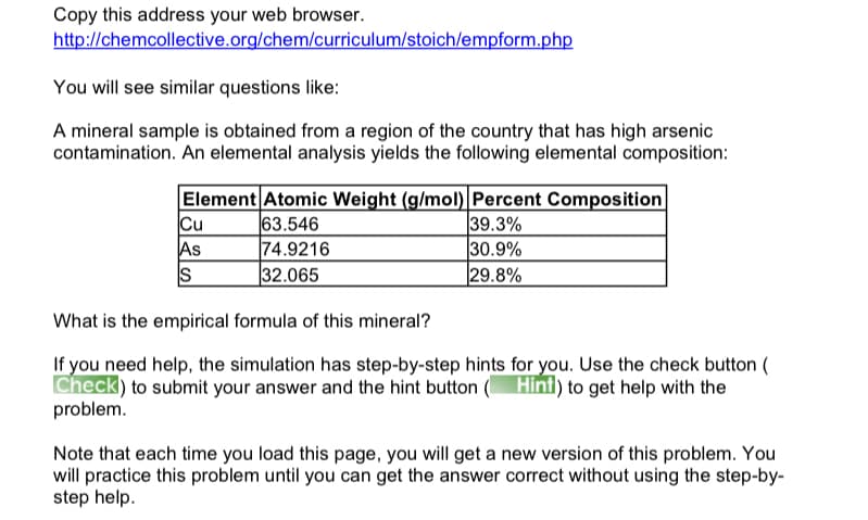 Copy this address your web browser.
http://chemcollective.org/chem/curriculum/stoich/empform.php
You will see similar questions like:
A mineral sample is obtained from a region of the country that has high arsenic
contamination. An elemental analysis yields the following elemental composition:
Element Atomic Weight (g/mol) Percent Composition
Cu
As
S
63.546
74.9216
32.065
39.3%
30.9%
29.8%
What is the empirical formula of this mineral?
If you need help, the simulation has step-by-step hints for you. Use the check button (
Check) to submit your answer and the hint button ( Hint) to get help with the
problem.
Note that each time you load this page, you will get a new version of this problem. You
will practice this problem until you can get the answer correct without using the step-by-
step help.
