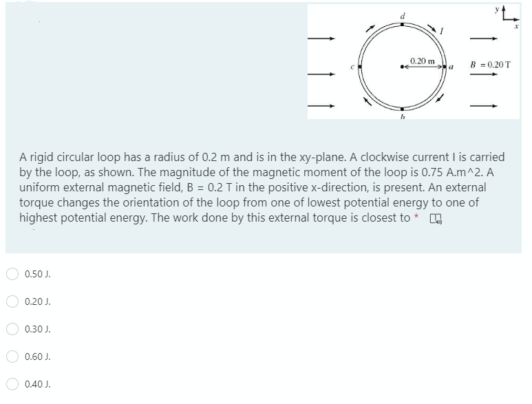 0.20 m
B = 0.20 T
A rigid circular loop has a radius of 0.2 m and is in the xy-plane. A clockwise current I is carried
by the loop, as shown. The magnitude of the magnetic moment of the loop is 0.75 A.m^2. A
uniform external magnetic field, B = 0.2 T in the positive x-direction, is present. An external
torque changes the orientation of the loop from one of lowest potential energy to one of
highest potential energy. The work done by this external torque is closest to *
0.50 J.
0.20 J.
0.30 J.
0.60 J.
0.40 J.
