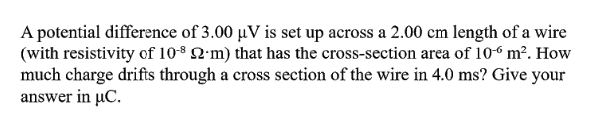 A potential difference of 3.00 µV is set up across a 2.00 cm length of a wire
(with resistivity of 10* Q'm) that has the cross-section area of 10“ m². How
much charge drifts through a cross section of the wire in 4.0 ms? Give your
answer in µC.
