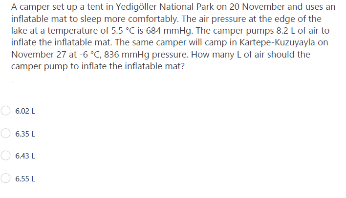 A camper set up a tent in Yedigöller National Park on 20 November and uses an
inflatable mat to sleep more comfortably. The air pressure at the edge of the
lake at a temperature of 5.5 °C is 684 mmHg. The camper pumps 8.2 L of air to
inflate the inflatable mat. The same camper will camp in Kartepe-Kuzuyayla on
November 27 at -6 °C, 836 mmHg pressure. How many L of air should the
camper pump to inflate the inflatable mat?
6.02 L
6.35 L
6.43 L
6.55 L
