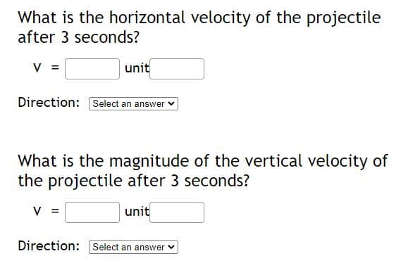 What is the horizontal velocity of the projectile
after 3 seconds?
V =
unit
Direction: Select an answer
What is the magnitude of the vertical velocity of
the projectile after 3 seconds?
V =
unit
Direction: Select an answer