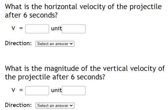 What is the horizontal velocity of the projectile
after 6 seconds?
V =
unit
Direction: Select an answer
What is the magnitude of the vertical velocity of
the projectile after 6 seconds?
V =
unit
Direction: Select an answer