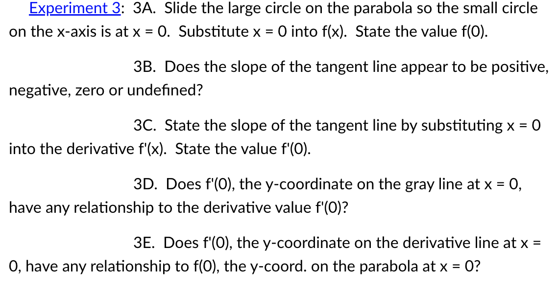 Experiment 3: 3A. Slide the large circle on the parabola so the small circle
on the x-axis is at x = 0. Substitute x O into f(x). State the value f(0).
3B. Does the slope of the tangent line appear to be positive,
negative, zero or undefined?
0
3C. State the slope of the tangent line by substituting x =
into the derivative f'(x). State the value f'(0).
3D. Does f'(0), the y-coordinate on the gray line at x = 0,
have any relationship to the derivative value f'(0)?
3E. Does f'(0), the y-coordinate on the derivative line at x
O, have any relationship to f(0), the y-coord. on the parabola at x = 0?