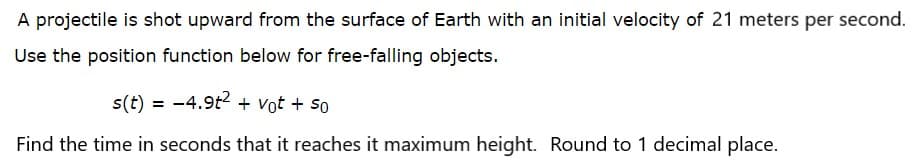 A projectile is shot upward from the surface of Earth with an initial velocity of 21 meters per second.
Use the position function below for free-falling objects.
s(t) = -4.9t2 + vot + so
Find the time in seconds that it reaches it maximum height. Round to 1 decimal place.