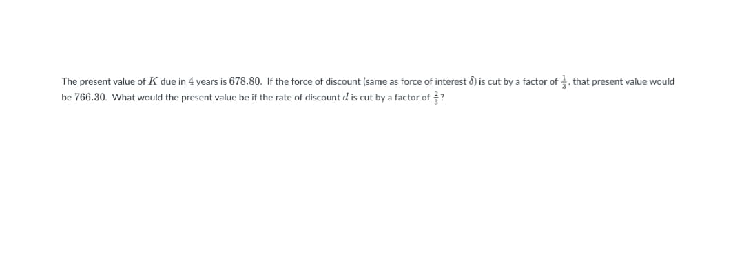 The present value of K due in 4 years is 678.80. If the force of discount (same as force of interest 8) is cut by a factor of .
that present value would
be 766.30. What would the present value be if the rate of discount d is cut by a factor of ??
