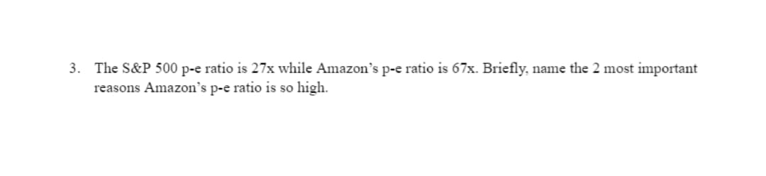 3. The S&P 500 p-e ratio is 27x while Amazon's p-e ratio is 67x. Briefly, name the 2 most important
reasons Amazon's p-e ratio is so high.
