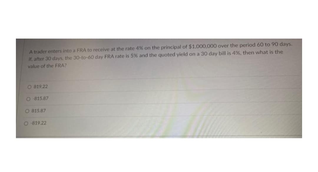 A trader enters into a FRA to receive at the rate 4% on the principal of $1,000,000 over the period 60 to 90 days.
If, after 30 days, the 30-to-60 day FRA rate is 5% and the quoted yield on a 30 day bill is 4%, then what is the
value of the FRA?
O 819.22
O 815.87
O 815.87
O 819.22
