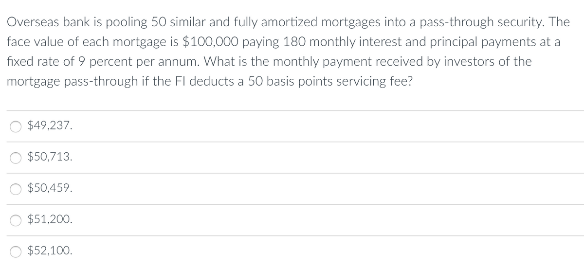 Overseas bank is pooling 50 similar and fully amortized mortgages into a pass-through security. The
face value of each mortgage is $100,000 paying 180 monthly interest and principal payments at a
fixed rate of 9 percent per annum. What is the monthly payment received by investors of the
mortgage pass-through if the Fl deducts a 50 basis points servicing fee?
$49,237.
$50,713.
$50,459.
$51,200.
$52,100.
