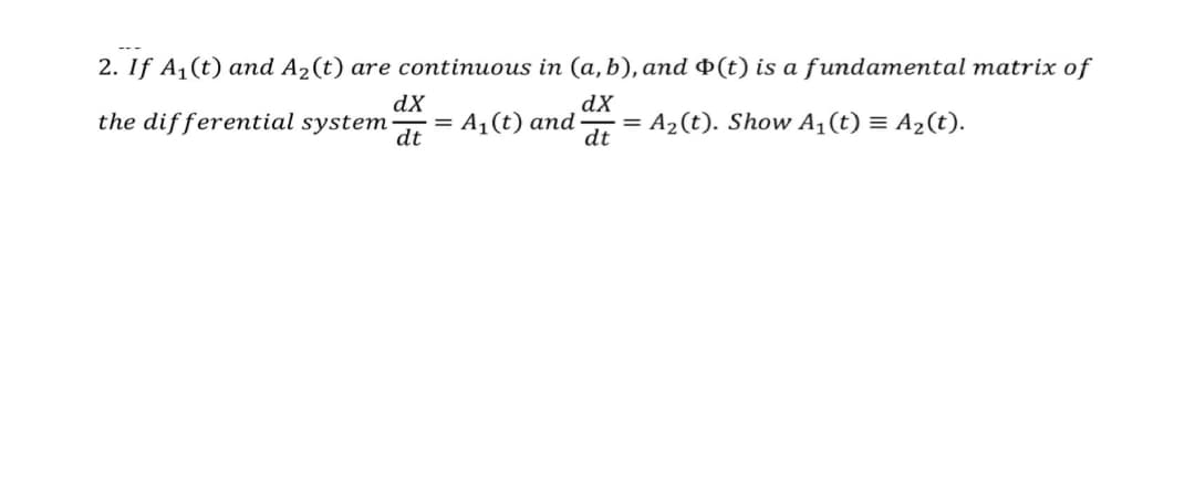 2. If A1(t) and A2(t) are continuous in (a, b), and Þ(t) is a fundamental matrix of
dX
dX
the differential system
= A,(t) and
dt
A2(t). Show A1(t) = A2(t).
dt
